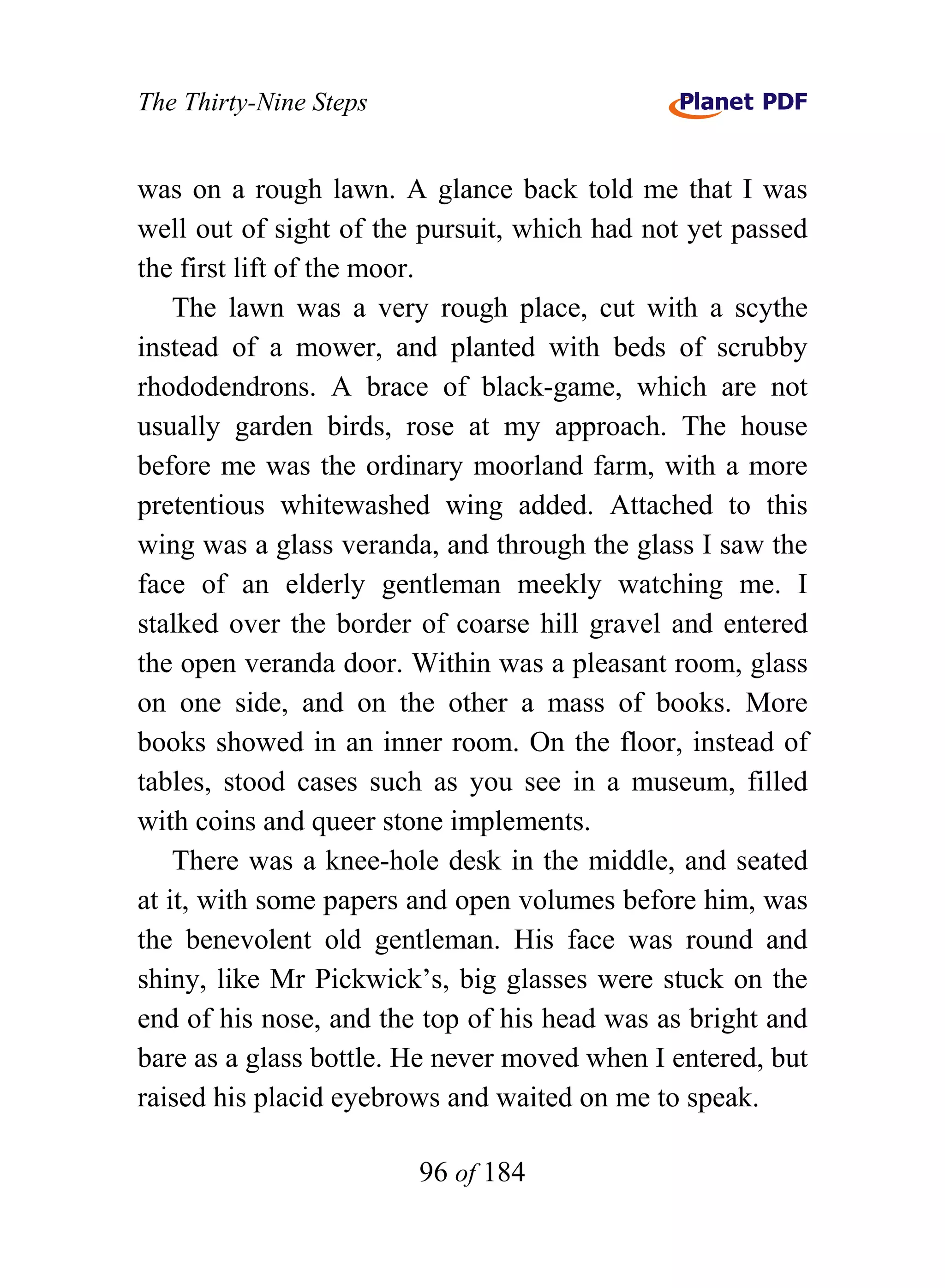 The Thirty-Nine Steps


was on a rough lawn. A glance back told me that I was
well out of sight of the pursuit, which had not yet passed
the first lift of the moor.
    The lawn was a very rough place, cut with a scythe
instead of a mower, and planted with beds of scrubby
rhododendrons. A brace of black-game, which are not
usually garden birds, rose at my approach. The house
before me was the ordinary moorland farm, with a more
pretentious whitewashed wing added. Attached to this
wing was a glass veranda, and through the glass I saw the
face of an elderly gentleman meekly watching me. I
stalked over the border of coarse hill gravel and entered
the open veranda door. Within was a pleasant room, glass
on one side, and on the other a mass of books. More
books showed in an inner room. On the floor, instead of
tables, stood cases such as you see in a museum, filled
with coins and queer stone implements.
    There was a knee-hole desk in the middle, and seated
at it, with some papers and open volumes before him, was
the benevolent old gentleman. His face was round and
shiny, like Mr Pickwick’s, big glasses were stuck on the
end of his nose, and the top of his head was as bright and
bare as a glass bottle. He never moved when I entered, but
raised his placid eyebrows and waited on me to speak.

                        96 of 184
 