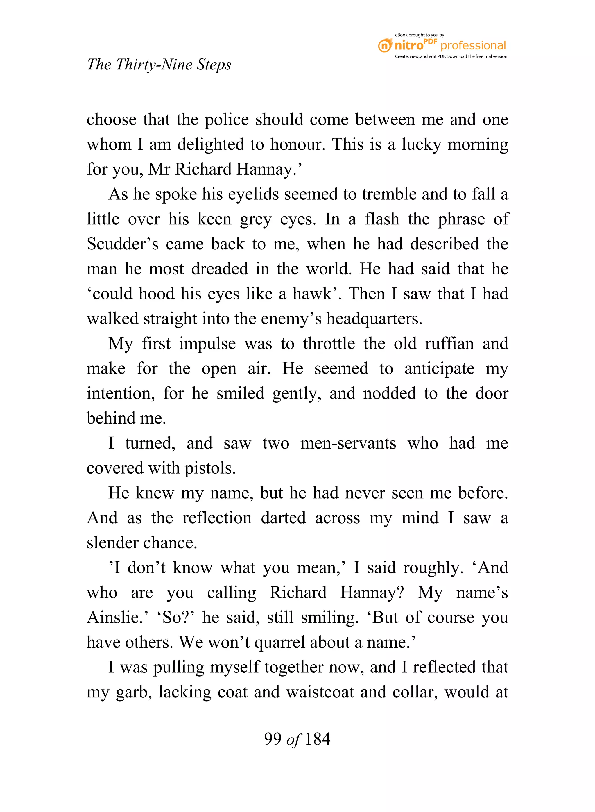 eBook brought to you by



                                           Create, view, and edit PDF. Download the free trial version.

The Thirty-Nine Steps


choose that the police should come between me and one
whom I am delighted to honour. This is a lucky morning
for you, Mr Richard Hannay.’
    As he spoke his eyelids seemed to tremble and to fall a
little over his keen grey eyes. In a flash the phrase of
Scudder’s came back to me, when he had described the
man he most dreaded in the world. He had said that he
‘could hood his eyes like a hawk’. Then I saw that I had
walked straight into the enemy’s headquarters.
    My first impulse was to throttle the old ruffian and
make for the open air. He seemed to anticipate my
intention, for he smiled gently, and nodded to the door
behind me.
    I turned, and saw two men-servants who had me
covered with pistols.
    He knew my name, but he had never seen me before.
And as the reflection darted across my mind I saw a
slender chance.
    ’I don’t know what you mean,’ I said roughly. ‘And
who are you calling Richard Hannay? My name’s
Ainslie.’ ‘So?’ he said, still smiling. ‘But of course you
have others. We won’t quarrel about a name.’
    I was pulling myself together now, and I reflected that
my garb, lacking coat and waistcoat and collar, would at

                        99 of 184
 