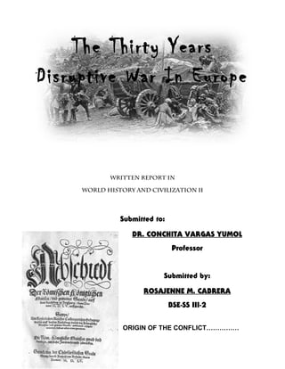The Thirty Years
Disruptive War In Europe



            WRITTEN REPORT IN

     WORLD HISTORY AND CIVILIZATION II




               Submitted to:

                  DR. CONCHITA VARGAS YUMOL
                                Professor


                           Submitted by:

                     ROSAJENNE M. CABRERA
                               BSE-SS III-2


                ORIGIN OF THE CONFLICT……………
 