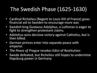 The Swedish Phase (1625-1630)
• Cardinal Richelieu (Regent to Louis XIII of France) gives
financial aid to Sweden to encourage more war.
• Swedish king Gustavus Adolphus, a Lutheran is eager to
fight to strengthen protestant claims.
• Adolohus wins decisive victory against Catholics, but is
then killed.
• German princes enter into separate peace with
emperor.
• The Peace of Prague revokes Edict of Restitution
• Swede defeated, but Richelieu still hopes to undermine
Hapsburg power in Germany
 