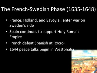 The French-Swedish Phase (1635-1648)
• France, Holland, and Savoy all enter war on
Sweden’s side
• Spain continues to support Holy Roman
Empire
• French defeat Spanish at Rocroi
• 1644 peace talks begin in Westphalia
 