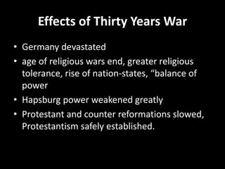 Effects of Thirty Years War
• Germany devastated
• age of religious wars end, greater religious
tolerance, rise of nation-states, “balance of
power
• Hapsburg power weakened greatly
• Protestant and counter reformations slowed,
Protestantism safely established.
 