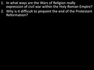 1. In what ways are the Wars of Religion really
expression of civil war within the Holy Roman Empire?
2. Why is it difficult to pinpoint the end of the Protestant
Reformation?
 