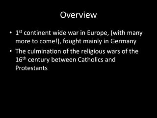 Overview
• 1st continent wide war in Europe, (with many
more to come!), fought mainly in Germany
• The culmination of the religious wars of the
16th century between Catholics and
Protestants
 