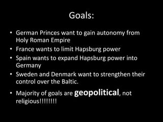 Goals:
• German Princes want to gain autonomy from
Holy Roman Empire
• France wants to limit Hapsburg power
• Spain wants to expand Hapsburg power into
Germany
• Sweden and Denmark want to strengthen their
control over the Baltic.
• Majority of goals are geopolitical, not
religious!!!!!!!!
 