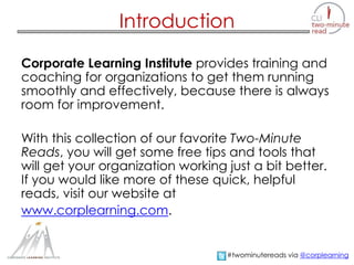 Introduction
Corporate Learning Institute provides training and
coaching for organizations to get them running
smoothly and effectively, because there is always
room for improvement.
With this collection of our favorite Two-Minute
Reads, you will get some free tips and tools that
will get your organization working just a bit better.
If you would like more of these quick, helpful
reads, visit our website at
www.corplearning.com.
#twominutereads via @corplearning
 