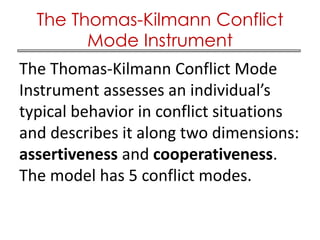 The Thomas-Kilmann Conflict Mode
Instrument assesses an individual’s
typical behavior in conflict situations
and describes it along two dimensions:
assertiveness and cooperativeness.
The model has 5 conflict modes.
The Thomas-Kilmann Conflict
Mode Instrument
 