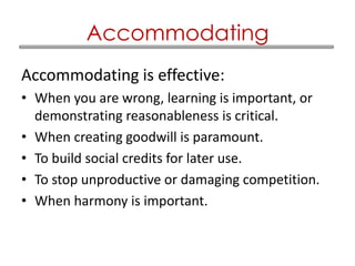 Accommodating is effective:
• When you are wrong, learning is important, or
demonstrating reasonableness is critical.
• When creating goodwill is paramount.
• To build social credits for later use.
• To stop unproductive or damaging competition.
• When harmony is important.
Accommodating
 