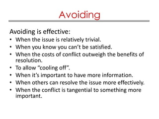 Avoiding is effective:
• When the issue is relatively trivial.
• When you know you can’t be satisfied.
• When the costs of conflict outweigh the benefits of
resolution.
• To allow “cooling off”.
• When it’s important to have more information.
• When others can resolve the issue more effectively.
• When the conflict is tangential to something more
important.
Avoiding
 