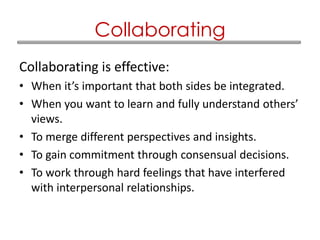 Collaborating is effective:
• When it’s important that both sides be integrated.
• When you want to learn and fully understand others’
views.
• To merge different perspectives and insights.
• To gain commitment through consensual decisions.
• To work through hard feelings that have interfered
with interpersonal relationships.
Collaborating
 