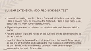 • Use a skin-marking pencil to place a first mark at the lumbosacral junction.
Place a second mark 10 cm above the first mark. Place a third mark 5 cm
below the first mark (lumbosacral junction).
• Align the tape measure between the most superior and the most inferior
marks.
• Ask the subject to put the hands on the buttocks and to bend backward as
far as possible.
• Note the distance between the most superior and the most inferior marks
at the end of the ROM, and subtract the final measurement from the initial
15 cm. The ROM is the difference between 15 cm and the length
measured at the end of the motion
20XX 10
LUMBAR EXTENSION: MODIFIED SCHOBER TEST
 