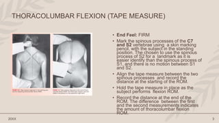 • End Feel: FIRM
• Mark the spinous processes of the C7
and S2 vertebrae using a skin marking
pencil, with the subject in the standing
position. The chosen to use the spinous
process of S2 for a landmark as it is
easier identify than the spinous process of
S1, and there is no motion between S1
and S2.
• Align the tape measure between the two
spinous processes and record the
distance at the starting of the ROM.
• Hold the tape measure in place as the
subject performs flexion ROM.
• Record the distance at the end of the
ROM. The difference between the first
and the second measurements indicates
the amount of thoracolumbar flexion
ROM.
20XX 3
THORACOLUMBAR FLEXION (TAPE MEASURE)
 