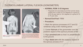 • NORMAL ROM: 0-35 degrees
• Fitzgerald and associates found that normal values
ranged from a mean of 37.6 degrees (in a group of
20 to 29 year olds) to 18.0 degrees (in a group of 70
to 79 year olds)
• Normal End-Feel: FIRM
• Procedure:
1. Mark the spinous processes of C7 and S2
vertebrae using a skin marking pencil.
2. Center fulcrum of the goniometer over the
posterior aspect of the spinous process of S2
3. Align proximal arm so that it is perpendicular
to the ground.
4. Align distal arm with the posterior aspect of
the spinous process of C7
20XX 5
THORACOLUMBAR LATERAL FLEXION (GONIOMETER)
 