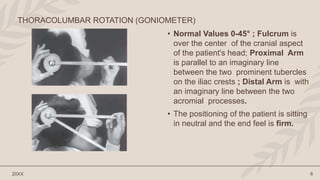 • Normal Values 0-45° ; Fulcrum is
over the center of the cranial aspect
of the patient's head; Proximal Arm
is parallel to an imaginary line
between the two prominent tubercles
on the iliac crests ; Distal Arm is with
an imaginary line between the two
acromial processes.
• The positioning of the patient is sitting
in neutral and the end feel is firm.
20XX 6
THORACOLUMBAR ROTATION (GONIOMETER)
 