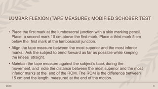 • Place the first mark at the lumbosacral junction with a skin marking pencil.
Place a second mark 10 cm above the first mark. Place a third mark 5 cm
below the first mark at the lumbosacral junction.
• Align the tape measure between the most superior and the most inferior
marks. Ask the subject to bend forward as far as possible while keeping
the knees straight.
• Maintain the tape measure against the subject’s back during the
movement, and note the distance between the most superior and the most
inferior marks at the end of the ROM. The ROM is the difference between
15 cm and the length measured at the end of the motion.
20XX 8
LUMBAR FLEXION (TAPE MEASURE): MODIFIED SCHOBER TEST
 