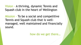 Vision - A thriving, dynamic Tennis and
Squash club in the heart of Wellington
Mission - To be a social and competitive
Tennis and Squash club that is well-
managed, well maintained and financially
sound.
how do we get there…
 