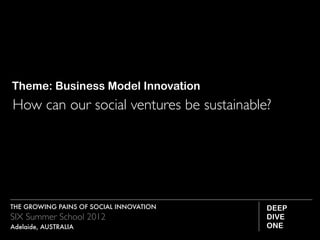 Theme: Business Model Innovation
How can our social ventures be sustainable?




THE GROWING PAINS OF SOCIAL INNOVATION    DEEP
SIX Summer School 2012                    DIVE
Adelaide, AUSTRALIA                       ONE
 