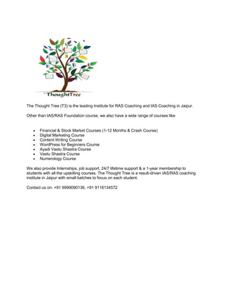 The Thought Tree (T3) is the leading Institute for RAS Coaching and IAS Coaching in Jaipur.
Other than IAS/RAS Foundation course, we also have a wide range of courses like
 Financial & Stock Market Courses (1-12 Months & Crash Course)
 Digital Marketing Course
 Content Writing Course
 WordPress for Beginners Course
 Ayadi Vastu Shastra Course
 Vastu Shastra Course
 Numerology Course
We also provide Internships, job support, 24/7 lifetime support & a 1-year membership to
students with all the upskilling courses. The Thought Tree is a result-driven IAS/RAS coaching
institute in Jaipur with small batches to focus on each student.
Contact us on: +91 9999090136, +91 9116134572
 