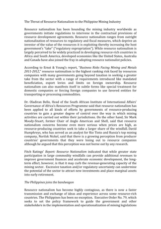 The	
  Threat	
  of	
  Resource	
  Nationalism	
  to	
  the	
  Philippine	
  Mining	
  Industry	
  	
  
	
  
Resource	
   nationalism	
   has	
   been	
   hounding	
   the	
   mining	
   industry	
   worldwide	
   as	
  
governments	
   initiate	
   regulations	
   to	
   intervene	
   in	
   the	
   contractual	
   provisions	
   of	
  
resource	
  development	
  agreements.	
  Resource	
  nationalism	
  ranges	
  from	
  outright	
  
nationalization	
  of	
  resources	
  to	
  regulatory	
  and	
  fiscal	
  measures,	
  which	
  deprive	
  an	
  
investor	
  of	
  the	
  value	
  of	
  the	
  resources	
  it	
  is	
  exploiting	
  thereby	
  increasing	
  the	
  host	
  
government’s	
  “take”	
  (“regulatory	
  expropriation”).	
  While	
  resource	
  nationalism	
  is	
  
largely	
  perceived	
  to	
  be	
  widely	
  practiced	
  in	
  developing	
  resource-­‐rich	
  countries	
  in	
  
Africa	
  and	
  South	
  America,	
  developed	
  economies	
  like	
  the	
  United	
  States,	
  Australia	
  
and	
  Canada	
  have	
  also	
  joined	
  the	
  fray	
  in	
  adopting	
  resource	
  nationalist	
  policies.	
  	
  	
  
	
  
According	
   to	
   Ernst	
   &	
   Young’s	
   report,	
   “Business	
  Risks	
  Facing	
  Mining	
  and	
  Metals	
  
2011-­‐2012,”	
  resource	
  nationalism	
  is	
  the	
  highest	
  ranking	
  risk	
  faced	
  by	
  resources	
  
companies	
  with	
  many	
  governments	
  going	
  beyond	
  taxation	
  in	
  seeking	
  a	
  greater	
  
take	
   from	
   the	
   sector	
   with	
   a	
   range	
   of	
   requirements	
   introduced	
   like	
   mandated	
  
beneficiation,	
   export	
   levies	
   and	
   limits	
   on	
   foreign	
   ownership.	
   Resource	
  
nationalism	
  can	
  also	
  manifests	
  itself	
  in	
  subtle	
  forms	
  like	
  special	
  treatment	
  for	
  
domestic	
   companies	
   or	
   forcing	
   foreign	
   companies	
   to	
   use	
   favored	
   entities	
   for	
  
transporting	
  or	
  processing	
  commodities.	
  	
  
	
  
Dr.	
  Oladiran	
  Bello,	
   Head	
  of	
  the	
  South	
  African	
  Institute	
  of	
  International	
  Affairs’	
  
Governance	
  of	
  Africa’s	
  Resources	
  Programme	
  said	
  that	
  resource	
  nationalism	
  has	
  
been	
   applied	
   to	
   all	
   kinds	
   of	
   efforts	
   by	
   governments	
   of	
   resource-­‐producing	
  
countries	
   to	
   gain	
   a	
   greater	
   degree	
   of	
   control	
   over	
   the	
   way	
   in	
   which	
   mining	
  
activities	
  are	
  carried	
  out	
  within	
  their	
  jurisdictions.	
  On	
  the	
  other	
  hand,	
  Sir	
  Mark	
  
Moody-­‐Stuart,	
   former	
   Chair	
   of	
   Anglo	
   American	
   and	
   Shell,	
   said	
   that	
   resource	
  
nationalism	
   concerns	
   become	
   even	
   more	
   serious	
   when	
   prices	
   are	
   high,	
   as	
  
resource-­‐producing	
  countries	
  seek	
  to	
  take	
  a	
  larger	
  share	
  of	
  the	
  windfall.	
  David	
  
Humphreys,	
  who	
  has	
  served	
  as	
  an	
  analyst	
  for	
  Rio	
  Tinto	
  and	
  Russia's	
  top	
  mining	
  
company,	
  Norilsk	
  Nickel,	
  said	
  that	
  there	
  is	
  a	
  growing	
  perception	
  from	
  producer	
  
countries’	
   governments	
   that	
   they	
   were	
   losing	
   out	
   to	
   resource	
   companies	
  
although	
  he	
  argued	
  that	
  this	
  perception	
  was	
  not	
  borne	
  out	
  by	
  any	
  research.	
  	
  
	
  
Fitch	
   Ratings'	
   Report:	
   Resource	
   Nationalism	
   indicated	
   that	
   while	
   greater	
   state	
  
participation	
   in	
   large	
   commodity	
   windfalls	
   can	
   provide	
   additional	
   revenues	
   to	
  
improve	
  government	
  finances	
  and	
  accelerate	
  economic	
  development,	
  the	
  long-­‐
term	
  effect,	
  however,	
  is	
  that	
  it	
  may	
  curb	
  the	
  revenue-­‐generating	
  capacity	
  of	
  the	
  
mining	
  sector.	
  	
  Excessive	
  taxation	
  and/or	
  regulatory	
  uncertainty	
  can	
  undermine	
  
the	
  potential	
  of	
  the	
  sector	
  to	
  attract	
  new	
  investments	
  and	
  place	
  marginal	
  assets	
  
into	
  early	
  retirement.	
  
	
  
The	
  Philippines	
  joins	
  the	
  bandwagon	
  
	
  
Resource	
   nationalism	
   has	
   become	
   highly	
   contagious,	
   as	
   there	
   is	
   now	
   a	
   faster	
  
transmission	
  and	
  exchange	
  of	
  ideas	
  and	
  experience	
  across	
  some	
  resource-­‐rich	
  
countries.	
  The	
  Philippines	
  has	
  been	
  no	
  exception.	
  	
  Executive	
  Order	
  No.	
  79,	
  which	
  
seeks	
   to	
   set	
   the	
   policy	
   framework	
   to	
   guide	
   the	
   government	
   and	
   other	
  
stakeholders	
  in	
  the	
  implementation	
  and	
  operationalization	
  of	
  mining	
  legislations	
  
 