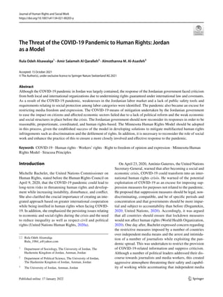 Vol.:(0123456789)
1 3
Journal of Human Rights and Social Work
https://doi.org/10.1007/s41134-021-00203-y
The Threat of the COVID‑19 Pandemic to Human Rights: Jordan
as a Model
Rula Odeh Alsawalqa1
 · Amir Salameh Al Qaralleh2
 · Almothanna M. Al‑Asasfeh3
Accepted: 15 October 2021
© The Author(s), under exclusive licence to Springer Nature Switzerland AG 2021
Abstract
Although the COVID-19 pandemic in Jordan was largely contained, the response of the Jordanian government faced criticism
from both local and international organizations due to undermining rights guaranteed under international law and covenants.
As a result of the COVID-19 pandemic, weaknesses in the Jordanian labor market and a lack of public safety tools and
requirements relating to social protection among labor categories were identified. The pandemic also became an excuse for
restricting media freedom and expression. The COVID-19 means of mitigation undertaken by the Jordanian government
to ease the impact on citizens and affected economic sectors failed due to a lack of political reform and the weak economic
and social structures in place before the crisis. The Jordanian government should now reconsider its responses in order to be
reasonable, proportionate, coordinated, and human rights-based. The Minnesota Human Rights Model should be adopted
in this process, given the established success of the model in developing solutions to mitigate multifaceted human rights
infringements such as discrimination and the defilement of rights. In addition, it is necessary to reconsider the role of social
work and enhance the practice of this to ensure a more closely involved and effective response to the pandemic.
Keywords  COVID-19 · Human rights · Workers’ rights · Right to freedom of opinion and expression · Minnesota Human
Rights Model · Siracusa Principles
Introduction
Michelle Bachelet, the United Nations Commissioner on
Human Rights, stated before the Human Rights Council on
April 9, 2020, that the COVID-19 pandemic could lead to
long-term risks in threatening human rights and develop-
ment while increasing instability, disturbance, and conflict.
She also clarified the crucial importance of creating an inte-
grated approach based on greater international cooperation
while being instilled in human rights when facing COVID-
19. In addition, she emphasized the persisting issues relating
to economic and social rights during the crisis and the need
to reduce inequality as well as respect civil and political
rights (United Nations Human Rights, 2020a).
On April 23, 2020, António Guterres, the United Nations
Secretary-General, warned that after becoming a social and
economic crisis, COVID-19 could transform into an inter-
national human rights crisis. He warned of the potential
exploitation of COVID-19 as an excuse for imposing sup-
pression measures for purposes not related to the pandemic.
He proposed that suppression measures should be legal, non-
discriminating, compatible, and be of specific periods and
concentration and that governments should be more impar-
tial and subject to accountability than before (Dogantekin,
2020; United Nations, 2020). Accordingly, it was argued
that all countries should ensure that lockdown measures
would not affect human rights (World Health Organization,
2020). One day after, Bachelet expressed concern regarding
the restrictive measures imposed by a number of countries
over independent media means and the arrest and intimida-
tion of a number of journalists while exploiting the pan-
demic spread. This was undertaken to restrict the provision
of COVID-19-related information and suppress criticism.
Although a number of political leaders addressed their dis-
course towards journalists and media workers, this created
aggressive atmosphere threatening their safety and capabil-
ity of working while accentuating that independent media
*	 Rula Odeh Alsawalqa
	Rula_1984_a@yahoo.com
1
	 Department of Sociology, The University of Jordan, The
Hashemite Kingdom of Jordan, Amman, Jordan
2
	 Department of Political Science, The University of Jordan,
The Hashemite Kingdom of Jordan, Amman, Jordan
3
	 The University of Jordan, Amman, Jordan
 