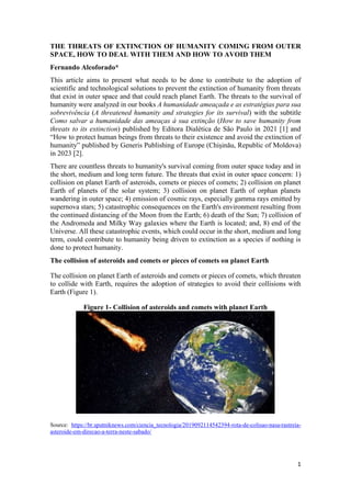 1
THE THREATS OF EXTINCTION OF HUMANITY COMING FROM OUTER
SPACE, HOW TO DEAL WITH THEM AND HOW TO AVOID THEM
Fernando Alcoforado*
This article aims to present what needs to be done to contribute to the adoption of
scientific and technological solutions to prevent the extinction of humanity from threats
that exist in outer space and that could reach planet Earth. The threats to the survival of
humanity were analyzed in our books A humanidade ameaçada e as estratégias para sua
sobrevivência (A threatened humanity and strategies for its survival) with the subtitle
Como salvar a humanidade das ameaças à sua extinção (How to save humanity from
threats to its extinction) published by Editora Dialética de São Paulo in 2021 [1] and
“How to protect human beings from threats to their existence and avoid the extinction of
humanity” published by Generis Publishing of Europe (Chișinău, Republic of Moldova)
in 2023 [2].
There are countless threats to humanity's survival coming from outer space today and in
the short, medium and long term future. The threats that exist in outer space concern: 1)
collision on planet Earth of asteroids, comets or pieces of comets; 2) collision on planet
Earth of planets of the solar system; 3) collision on planet Earth of orphan planets
wandering in outer space; 4) emission of cosmic rays, especially gamma rays emitted by
supernova stars; 5) catastrophic consequences on the Earth's environment resulting from
the continued distancing of the Moon from the Earth; 6) death of the Sun; 7) collision of
the Andromeda and Milky Way galaxies where the Earth is located; and, 8) end of the
Universe. All these catastrophic events, which could occur in the short, medium and long
term, could contribute to humanity being driven to extinction as a species if nothing is
done to protect humanity.
The collision of asteroids and comets or pieces of comets on planet Earth
The collision on planet Earth of asteroids and comets or pieces of comets, which threaten
to collide with Earth, requires the adoption of strategies to avoid their collisions with
Earth (Figure 1).
Figure 1- Collision of asteroids and comets with planet Earth
Source: https://br.sputniknews.com/ciencia_tecnologia/2019092114542394-rota-de-colisao-nasa-rastreia-
asteroide-em-direcao-a-terra-neste-sabado/
 