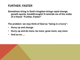 FURTHER, FASTER
Sometimes living in God’s kingdom brings rapid change,
growth spurts, breakthroughs! It reminds me of the motto
of a friend: “Further, Faster!”
The problem: we may think of God as “being in a hurry”:
• Hurry up and change
• Hurry up and do more, be more, grow more, say more
• And so on….
 