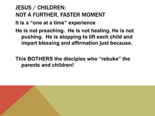 JESUS / CHILDREN:
NOT A FURTHER, FASTER MOMENT
It is a “one at a time” experience
He is not preaching. He is not healing. He is not
pushing. He is stopping to lift each child and
impart blessing and affirmation just because.
This BOTHERS the disciples who “rebuke” the
parents and children!
 