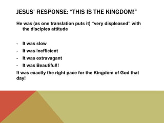 JESUS’ RESPONSE: “THIS IS THE KINGDOM!”
He was (as one translation puts it) “very displeased” with
the disciples attitude
- It was slow
- It was inefficient
- It was extravagant
- It was Beautiful!!
It was exactly the right pace for the Kingdom of God that
day!
 