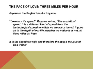 THE PACE OF LOVE: THREE MILES PER HOUR
Japanese theologian Kosuke Koyama:
“Love has it’s speed”, Koyama writes, “It is a spiritual
speed. It is a different kind of speed from the
technological speed to which we are accustomed. It goes
on in the depth of our life, whether we notice it or not, at
three miles an hour.
It is the speed we walk and therefore the speed the love of
God walks“
 