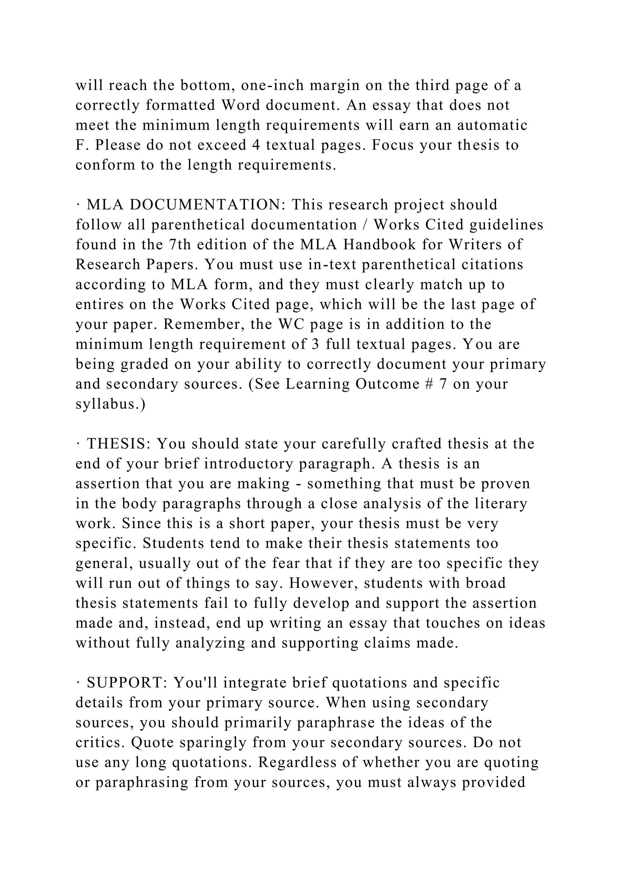 will reach the bottom, one-inch margin on the third page of a
correctly formatted Word document. An essay that does not
meet the minimum length requirements will earn an automatic
F. Please do not exceed 4 textual pages. Focus your thesis to
conform to the length requirements.
· MLA DOCUMENTATION: This research project should
follow all parenthetical documentation / Works Cited guidelines
found in the 7th edition of the MLA Handbook for Writers of
Research Papers. You must use in-text parenthetical citations
according to MLA form, and they must clearly match up to
entires on the Works Cited page, which will be the last page of
your paper. Remember, the WC page is in addition to the
minimum length requirement of 3 full textual pages. You are
being graded on your ability to correctly document your primary
and secondary sources. (See Learning Outcome # 7 on your
syllabus.)
· THESIS: You should state your carefully crafted thesis at the
end of your brief introductory paragraph. A thesis is an
assertion that you are making - something that must be proven
in the body paragraphs through a close analysis of the literary
work. Since this is a short paper, your thesis must be very
specific. Students tend to make their thesis statements too
general, usually out of the fear that if they are too specific they
will run out of things to say. However, students with broad
thesis statements fail to fully develop and support the assertion
made and, instead, end up writing an essay that touches on ideas
without fully analyzing and supporting claims made.
· SUPPORT: You'll integrate brief quotations and specific
details from your primary source. When using secondary
sources, you should primarily paraphrase the ideas of the
critics. Quote sparingly from your secondary sources. Do not
use any long quotations. Regardless of whether you are quoting
or paraphrasing from your sources, you must always provided
 