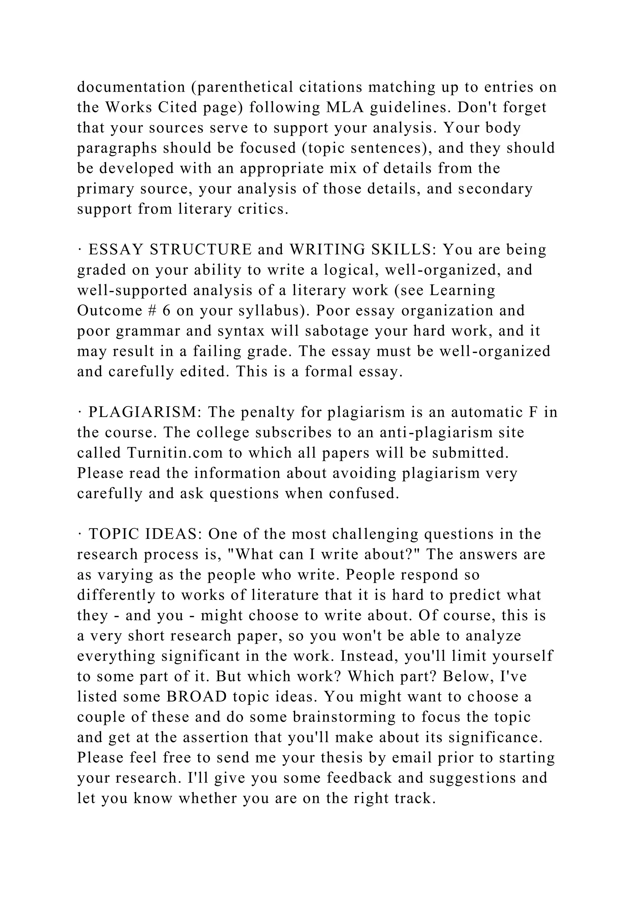 documentation (parenthetical citations matching up to entries on
the Works Cited page) following MLA guidelines. Don't forget
that your sources serve to support your analysis. Your body
paragraphs should be focused (topic sentences), and they should
be developed with an appropriate mix of details from the
primary source, your analysis of those details, and secondary
support from literary critics.
· ESSAY STRUCTURE and WRITING SKILLS: You are being
graded on your ability to write a logical, well-organized, and
well-supported analysis of a literary work (see Learning
Outcome # 6 on your syllabus). Poor essay organization and
poor grammar and syntax will sabotage your hard work, and it
may result in a failing grade. The essay must be well-organized
and carefully edited. This is a formal essay.
· PLAGIARISM: The penalty for plagiarism is an automatic F in
the course. The college subscribes to an anti-plagiarism site
called Turnitin.com to which all papers will be submitted.
Please read the information about avoiding plagiarism very
carefully and ask questions when confused.
· TOPIC IDEAS: One of the most challenging questions in the
research process is, "What can I write about?" The answers are
as varying as the people who write. People respond so
differently to works of literature that it is hard to predict what
they - and you - might choose to write about. Of course, this is
a very short research paper, so you won't be able to analyze
everything significant in the work. Instead, you'll limit yourself
to some part of it. But which work? Which part? Below, I've
listed some BROAD topic ideas. You might want to choose a
couple of these and do some brainstorming to focus the topic
and get at the assertion that you'll make about its significance.
Please feel free to send me your thesis by email prior to starting
your research. I'll give you some feedback and suggestions and
let you know whether you are on the right track.
 