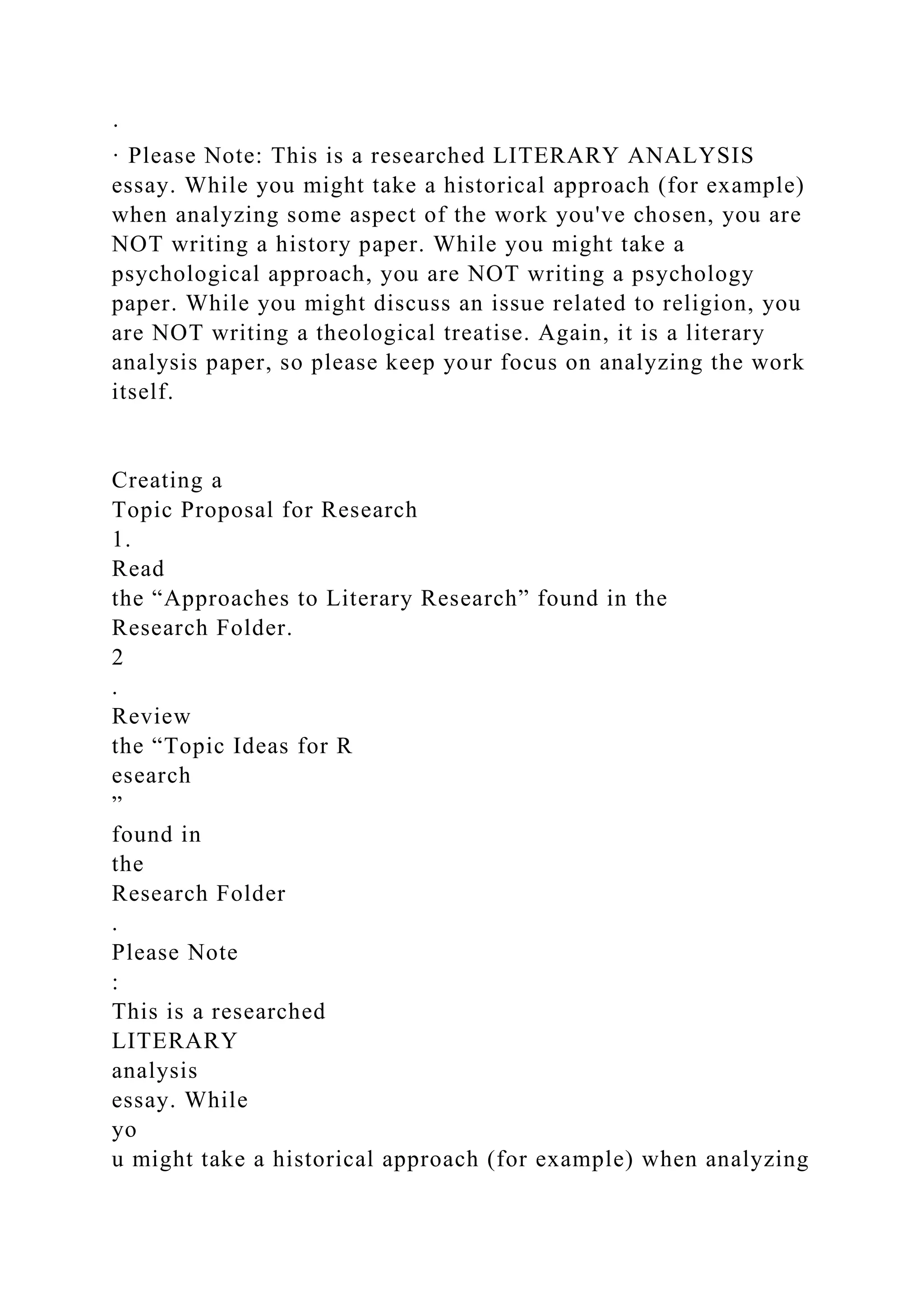 ·
· Please Note: This is a researched LITERARY ANALYSIS
essay. While you might take a historical approach (for example)
when analyzing some aspect of the work you've chosen, you are
NOT writing a history paper. While you might take a
psychological approach, you are NOT writing a psychology
paper. While you might discuss an issue related to religion, you
are NOT writing a theological treatise. Again, it is a literary
analysis paper, so please keep your focus on analyzing the work
itself.
Creating a
Topic Proposal for Research
1.
Read
the “Approaches to Literary Research” found in the
Research Folder.
2
.
Review
the “Topic Ideas for R
esearch
”
found in
the
Research Folder
.
Please Note
:
This is a researched
LITERARY
analysis
essay. While
yo
u might take a historical approach (for example) when analyzing
 