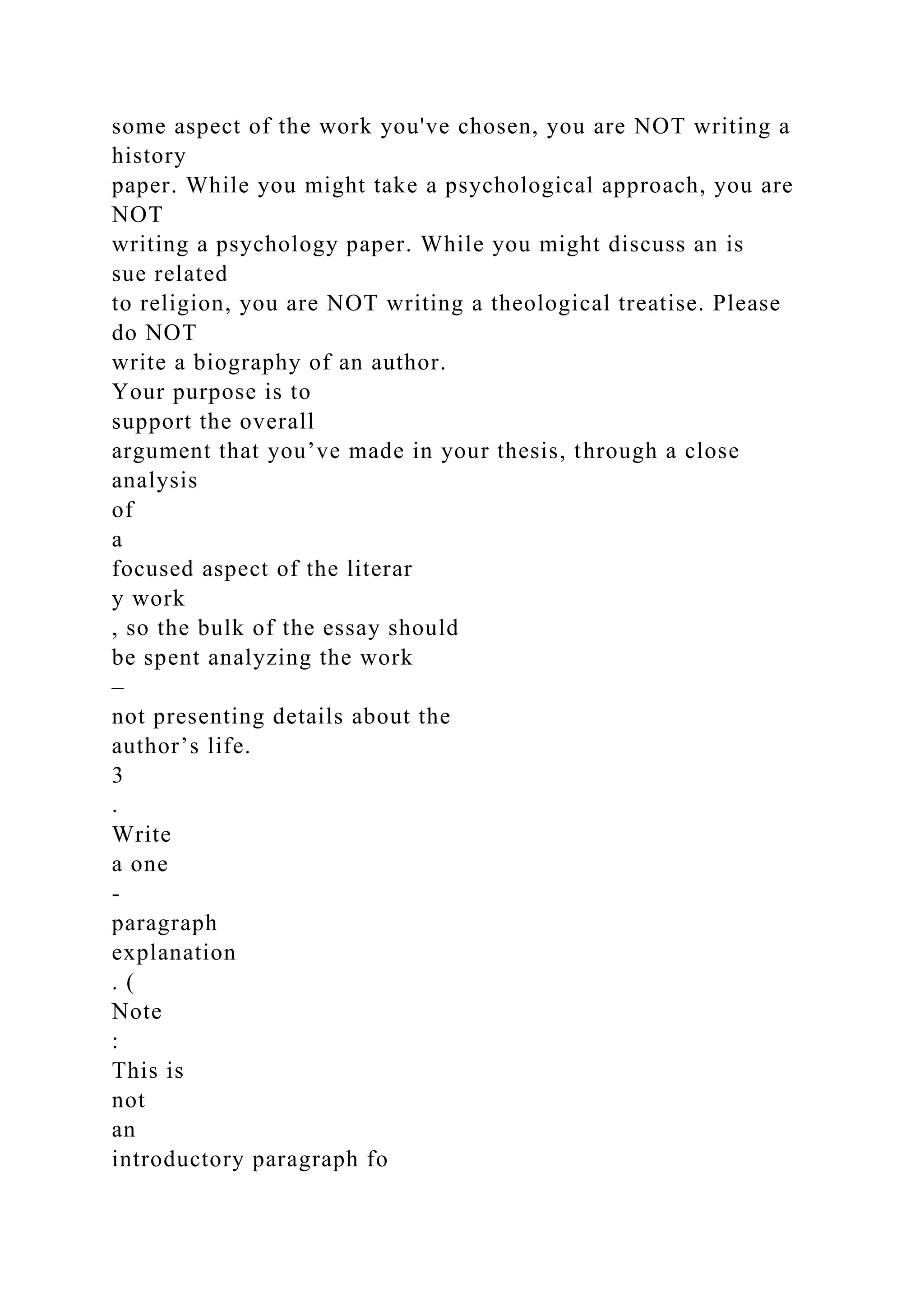 some aspect of the work you've chosen, you are NOT writing a
history
paper. While you might take a psychological approach, you are
NOT
writing a psychology paper. While you might discuss an is
sue related
to religion, you are NOT writing a theological treatise. Please
do NOT
write a biography of an author.
Your purpose is to
support the overall
argument that you’ve made in your thesis, through a close
analysis
of
a
focused aspect of the literar
y work
, so the bulk of the essay should
be spent analyzing the work
–
not presenting details about the
author’s life.
3
.
Write
a one
-
paragraph
explanation
. (
Note
:
This is
not
an
introductory paragraph fo
 