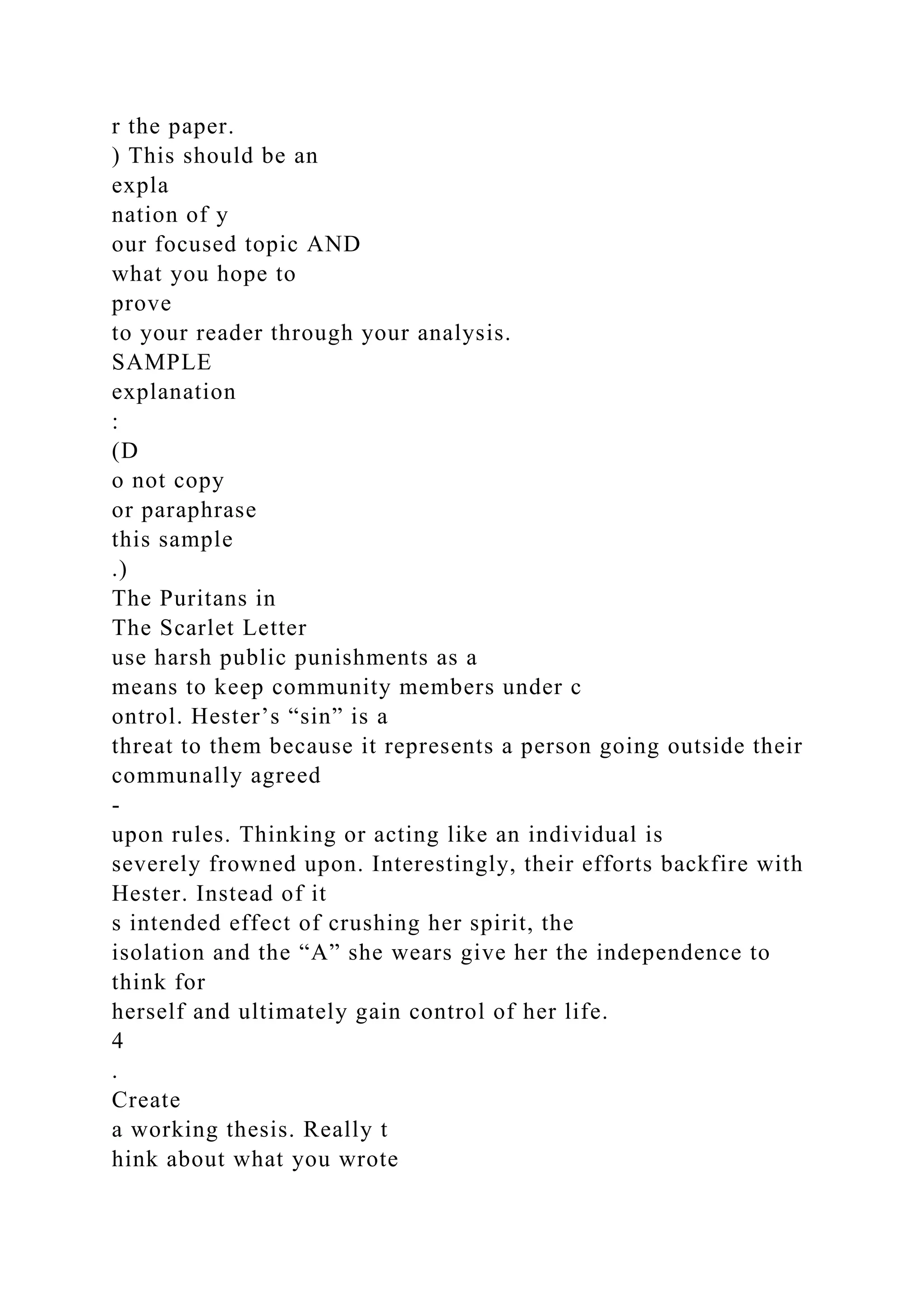 r the paper.
) This should be an
expla
nation of y
our focused topic AND
what you hope to
prove
to your reader through your analysis.
SAMPLE
explanation
:
(D
o not copy
or paraphrase
this sample
.)
The Puritans in
The Scarlet Letter
use harsh public punishments as a
means to keep community members under c
ontrol. Hester’s “sin” is a
threat to them because it represents a person going outside their
communally agreed
-
upon rules. Thinking or acting like an individual is
severely frowned upon. Interestingly, their efforts backfire with
Hester. Instead of it
s intended effect of crushing her spirit, the
isolation and the “A” she wears give her the independence to
think for
herself and ultimately gain control of her life.
4
.
Create
a working thesis. Really t
hink about what you wrote
 