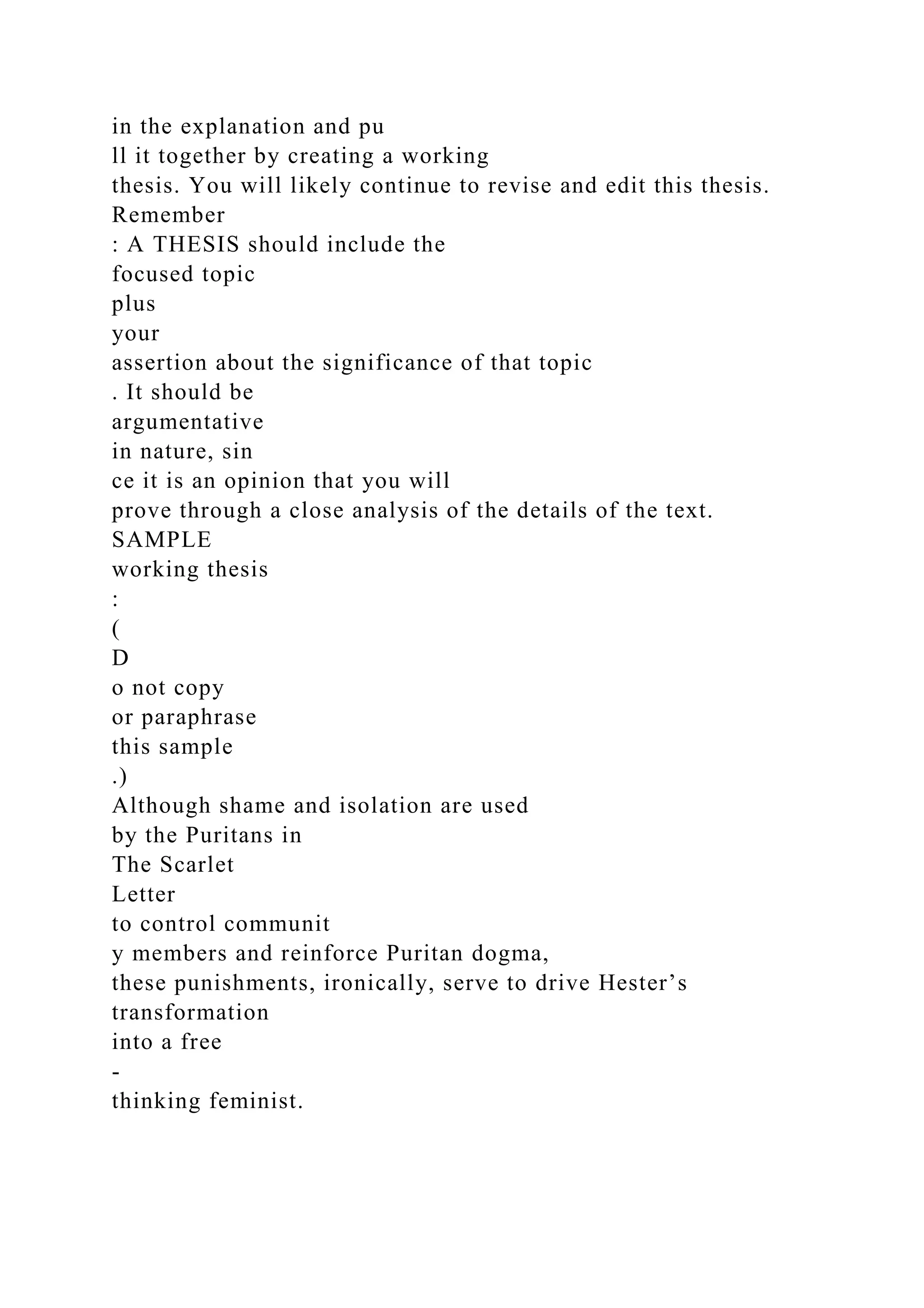 in the explanation and pu
ll it together by creating a working
thesis. You will likely continue to revise and edit this thesis.
Remember
: A THESIS should include the
focused topic
plus
your
assertion about the significance of that topic
. It should be
argumentative
in nature, sin
ce it is an opinion that you will
prove through a close analysis of the details of the text.
SAMPLE
working thesis
:
(
D
o not copy
or paraphrase
this sample
.)
Although shame and isolation are used
by the Puritans in
The Scarlet
Letter
to control communit
y members and reinforce Puritan dogma,
these punishments, ironically, serve to drive Hester’s
transformation
into a free
-
thinking feminist.
 