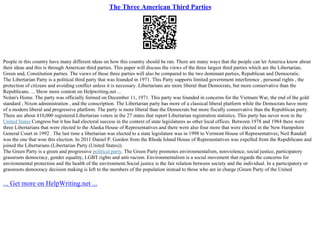 The Three American Third Parties
People in this country have many different ideas on how this country should be ran. There are many ways that the people can let America know about
their ideas and this is through American third parties. This paper will discuss the views of the three largest third parties which are the Libertarian,
Green and, Constitution parties. The views of these three parties will also be compared to the two dominant parties, Republican and Democratic.
The Libertarian Party is a political third party that was founded in 1971. This Party supports limited government interference , personal rights , the
protection of citizens and avoiding conflict unless it is necessary. Libertarians are more liberal than Democrats, but more conservative than the
Republicans. ... Show more content on Helpwriting.net ...
Nolan's Home. The party was officially formed on December 11, 1971. This party was founded in concerns for the Vietnam War, the end of the gold
standard , Nixon administration , and the conscription. The Libertarian party has more of a classical liberal platform while the Democrats have more
of a modern liberal and progressive platform. The party is more liberal than the Democrats but more fiscally conservative than the Republican party.
There are about 410,000 registered Libertarian voters in the 27 states that report Libertarian registration statistics. This party has never won in the
United States Congress but it has had electoral success in the context of state legislatures as other local offices. Between 1978 and 1984 there were
three Libertarians that were elected to the Alaska House of Representatives and there were also four more that were elected in the New Hampshire
General Court in 1992 . The last time a libertarian was elected to a state legislature was in 1998 to Vermont House of Representatives; Neil Randall
was the one that won this election. In 2011 Daniel P. Gordon from the Rhode Island House of Representatives was expelled from the Republicans and
joined the Libertarians (Libertarian Party (United States)).
The Green Party is a green and progressive political party. The Green Party promotes environmentalism, nonviolence, social justice, participatory
grassroots democracy, gender equality, LGBT rights and anti–racism. Environmentalism is a social movement that regards the concerns for
environmental protection and the health of the environment.Social justice is the fair relation between society and the individual. In a participatory or
grassroots democracy decision making is left to the members of the population instead to those who are in charge (Green Party of the United
... Get more on HelpWriting.net ...
 
