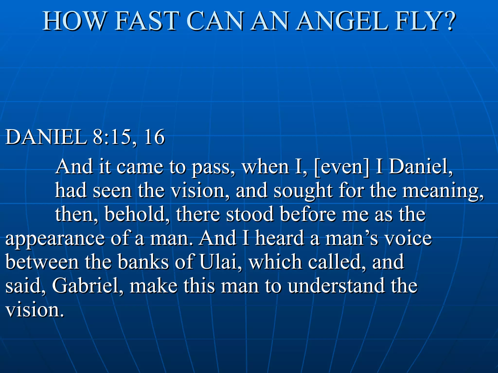 HOW FAST CAN AN ANGEL FLY?



DANIEL 8:15, 16
      And it came to pass, when I, [even] I Daniel,
      had seen the vision, and sought for the meaning,
      then, behold, there stood before me as the
appearance of a man. And I heard a man’s voice
between the banks of Ulai, which called, and
said, Gabriel, make this man to understand the
vision.
 