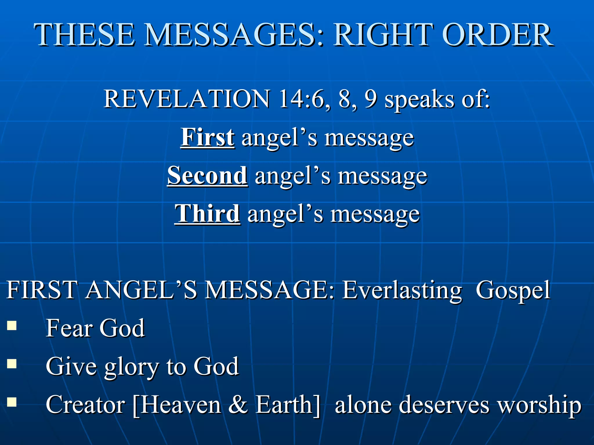 THESE MESSAGES: RIGHT ORDER
        REVELATION 14:6, 8, 9 speaks of:
             First angel’s message
            Second angel’s message
             Third angel’s message

FIRST ANGEL’S MESSAGE: Everlasting Gospel
  Fear God
  Give glory to God
  Creator [Heaven & Earth] alone deserves worship
 