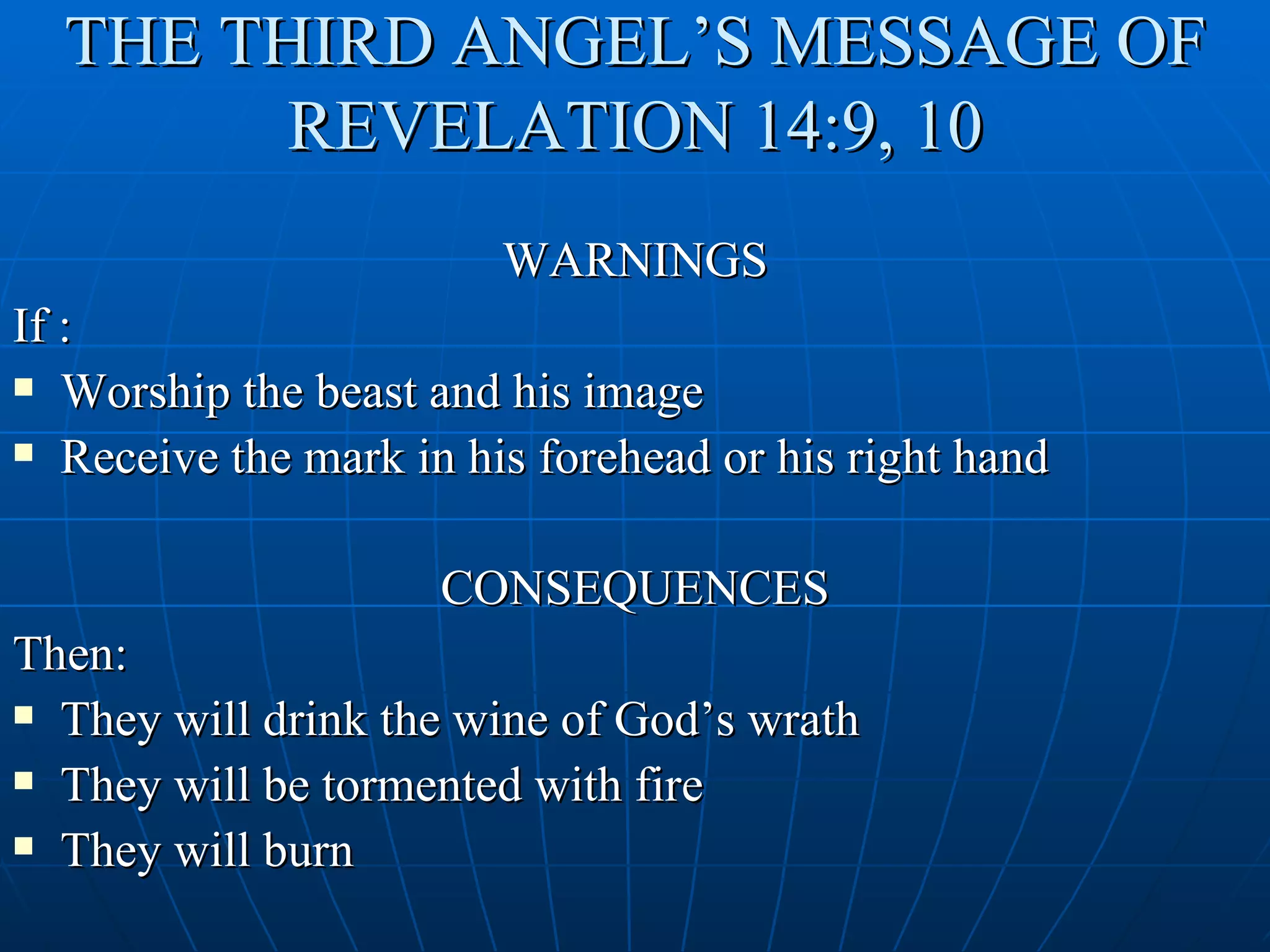 THE THIRD ANGEL’S MESSAGE OF
        REVELATION 14:9, 10
                        WARNINGS
If :
 Worship the beast and his image

 Receive the mark in his forehead or his right hand



                     CONSEQUENCES
Then:
 They will drink the wine of God’s wrath

 They will be tormented with fire

 They will burn
 