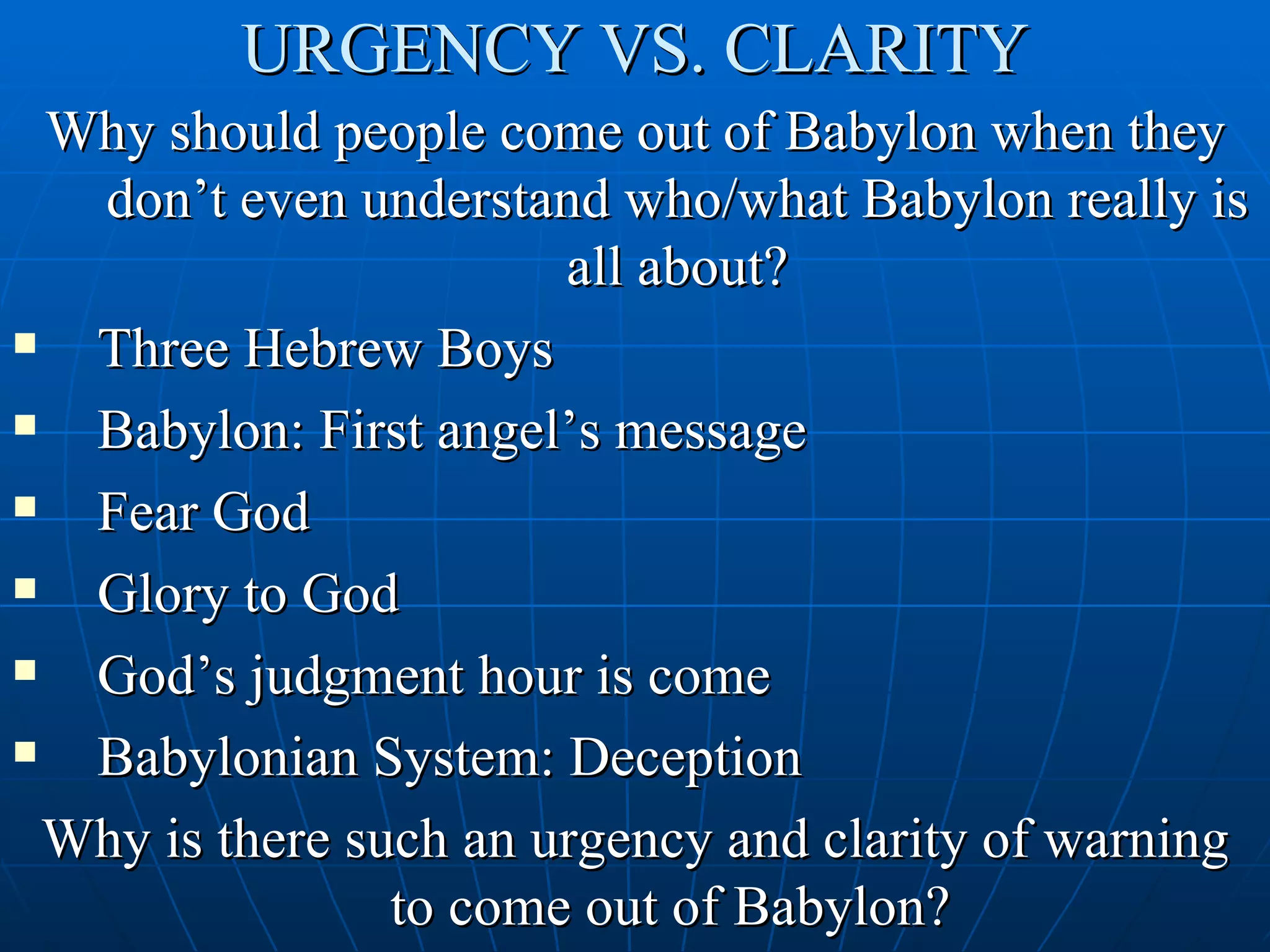 URGENCY VS. CLARITY
  Why should people come out of Babylon when they
   don’t even understand who/what Babylon really is
                        all about?
  Three Hebrew Boys
  Babylon: First angel’s message
  Fear God
  Glory to God
  God’s judgment hour is come
  Babylonian System: Deception
  Why is there such an urgency and clarity of warning
                 to come out of Babylon?
 