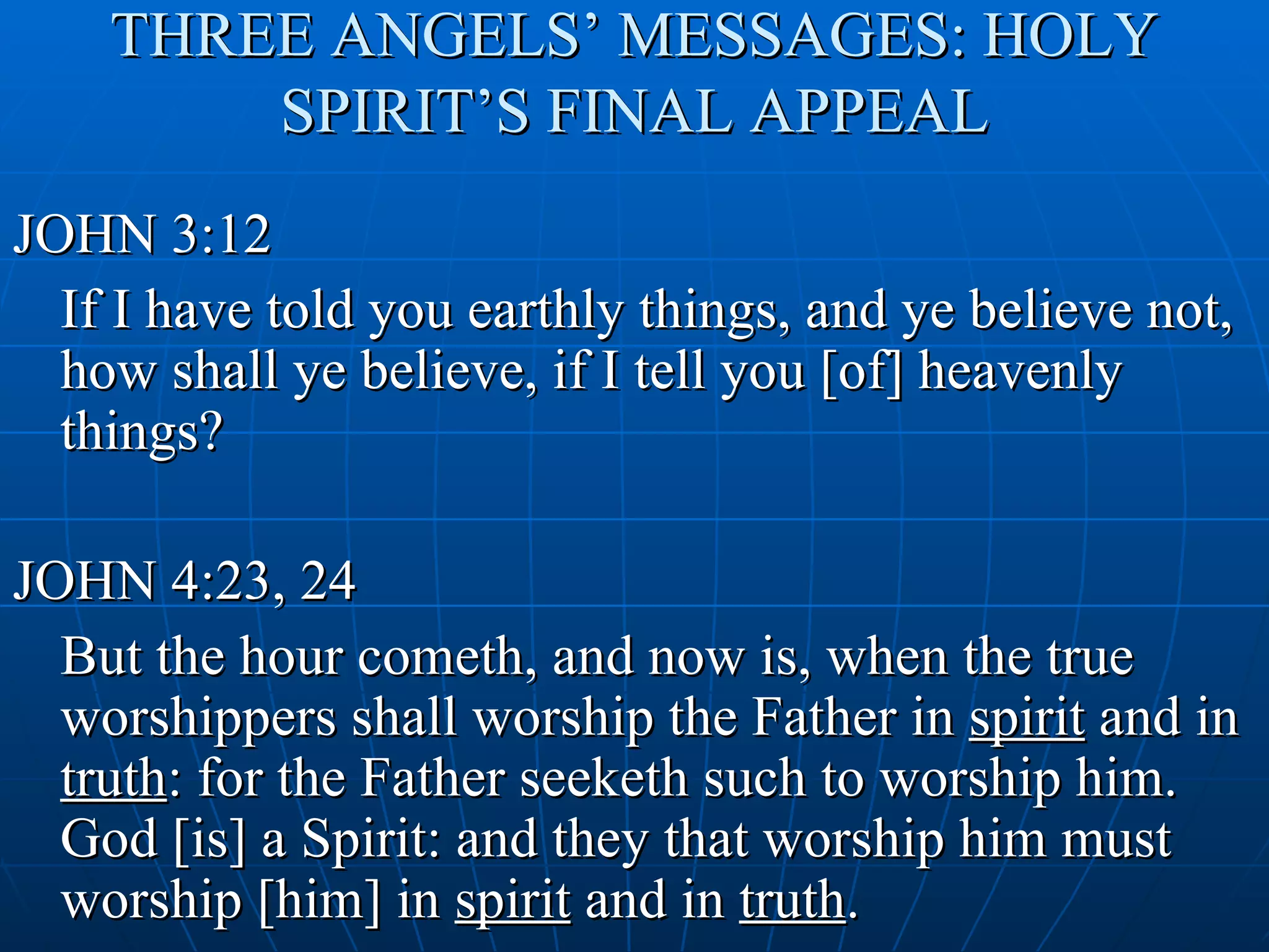 THREE ANGELS’ MESSAGES: HOLY
        SPIRIT’S FINAL APPEAL
JOHN 3:12
  If I have told you earthly things, and ye believe not,
  how shall ye believe, if I tell you [of] heavenly
  things?

JOHN 4:23, 24
  But the hour cometh, and now is, when the true
  worshippers shall worship the Father in spirit and in
  truth: for the Father seeketh such to worship him.
  God [is] a Spirit: and they that worship him must
  worship [him] in spirit and in truth.
 