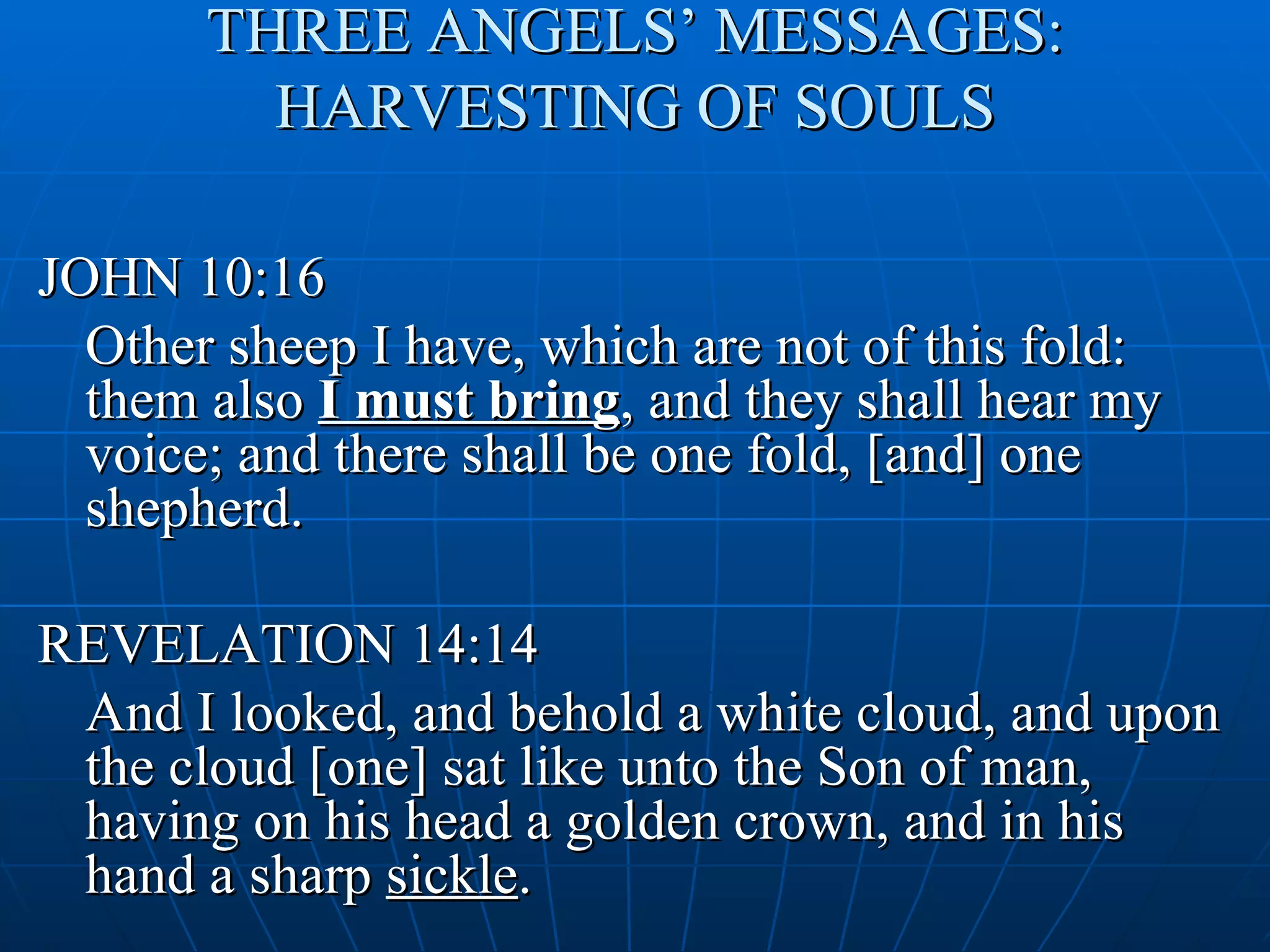 THREE ANGELS’ MESSAGES:
         HARVESTING OF SOULS

JOHN 10:16
  Other sheep I have, which are not of this fold:
  them also I must bring, and they shall hear my
  voice; and there shall be one fold, [and] one
  shepherd.

REVELATION 14:14
 And I looked, and behold a white cloud, and upon
 the cloud [one] sat like unto the Son of man,
 having on his head a golden crown, and in his
 hand a sharp sickle.
 