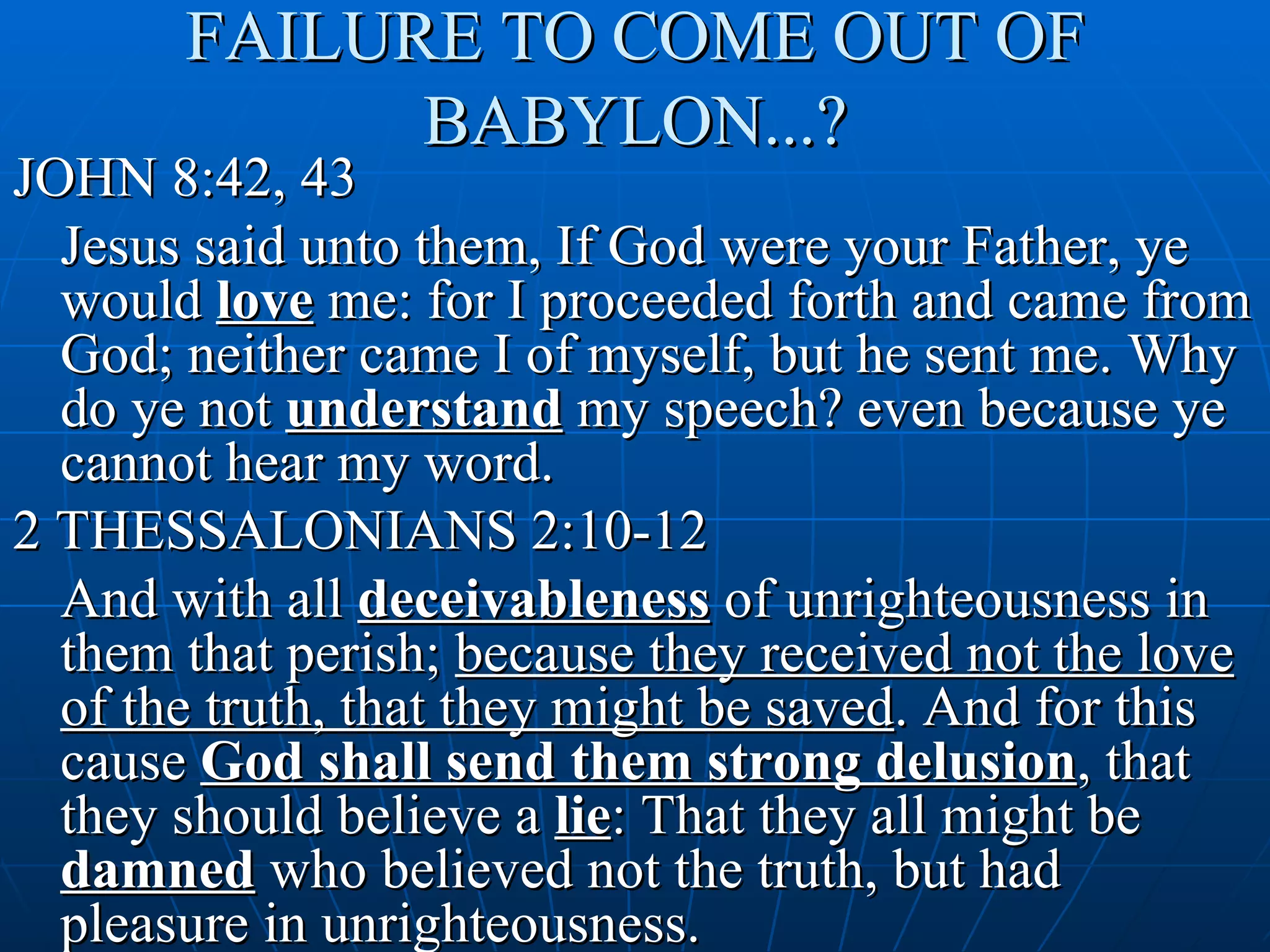 FAILURE TO COME OUT OF
             BABYLON...?
JOHN 8:42, 43
  Jesus said unto them, If God were your Father, ye
  would love me: for I proceeded forth and came from
  God; neither came I of myself, but he sent me. Why
  do ye not understand my speech? even because ye
  cannot hear my word.
2 THESSALONIANS 2:10-12
  And with all deceivableness of unrighteousness in
  them that perish; because they received not the love
  of the truth, that they might be saved. And for this
  cause God shall send them strong delusion, that
  they should believe a lie: That they all might be
  damned who believed not the truth, but had
  pleasure in unrighteousness.
 