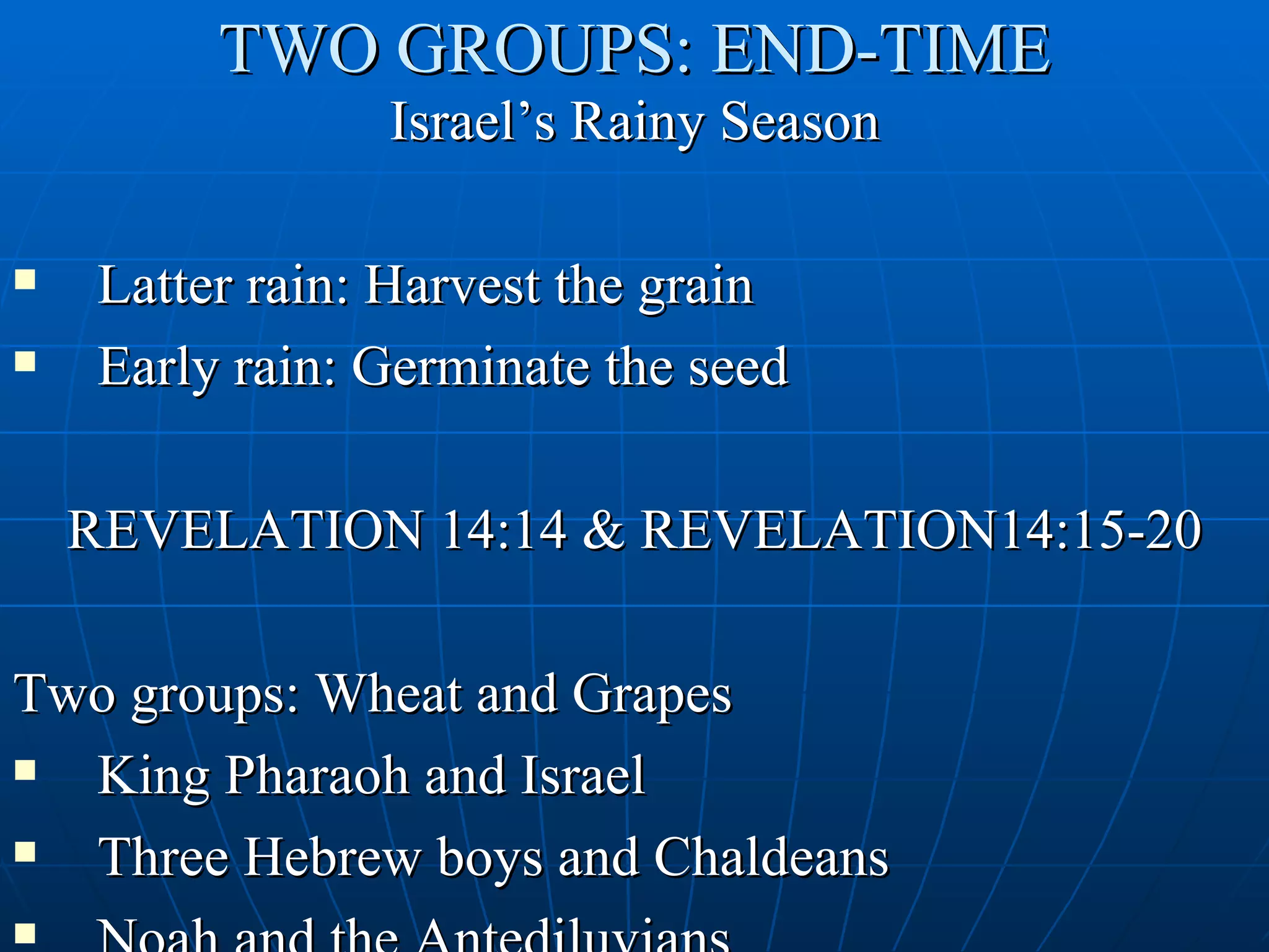 TWO GROUPS: END-TIME
                Israel’s Rainy Season

   Latter rain: Harvest the grain
   Early rain: Germinate the seed

    REVELATION 14:14 & REVELATION14:15-20

Two groups: Wheat and Grapes
 King Pharaoh and Israel
 Three Hebrew boys and Chaldeans

 