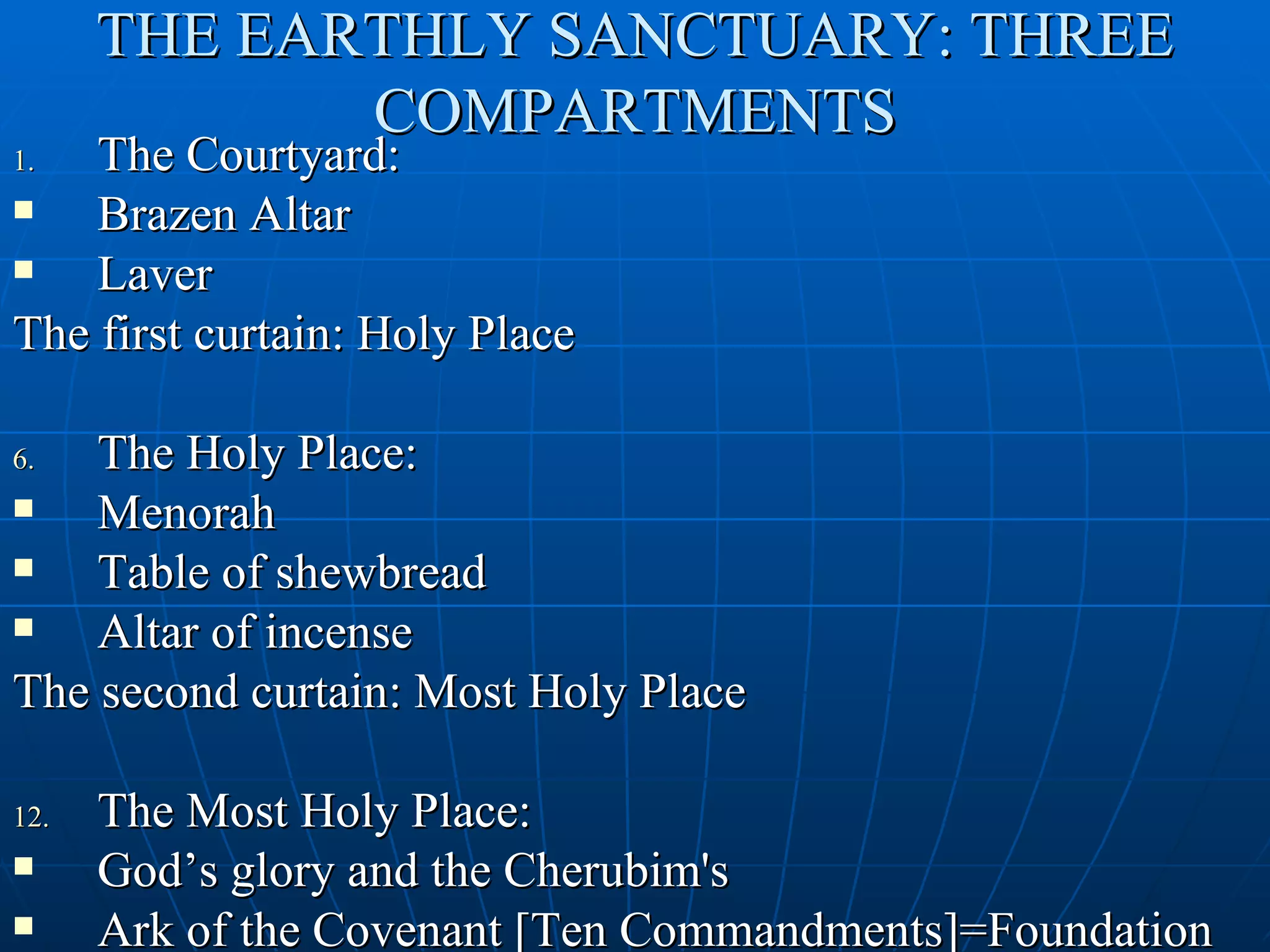 THE EARTHLY SANCTUARY: THREE
             COMPARTMENTS
1.  The Courtyard:
   Brazen Altar
   Laver
The first curtain: Holy Place

6.  The Holy Place:
   Menorah
   Table of shewbread
   Altar of incense
The second curtain: Most Holy Place

12.   The Most Holy Place:
     God’s glory and the Cherubim's
     Ark of the Covenant [Ten Commandments]=Foundation
 