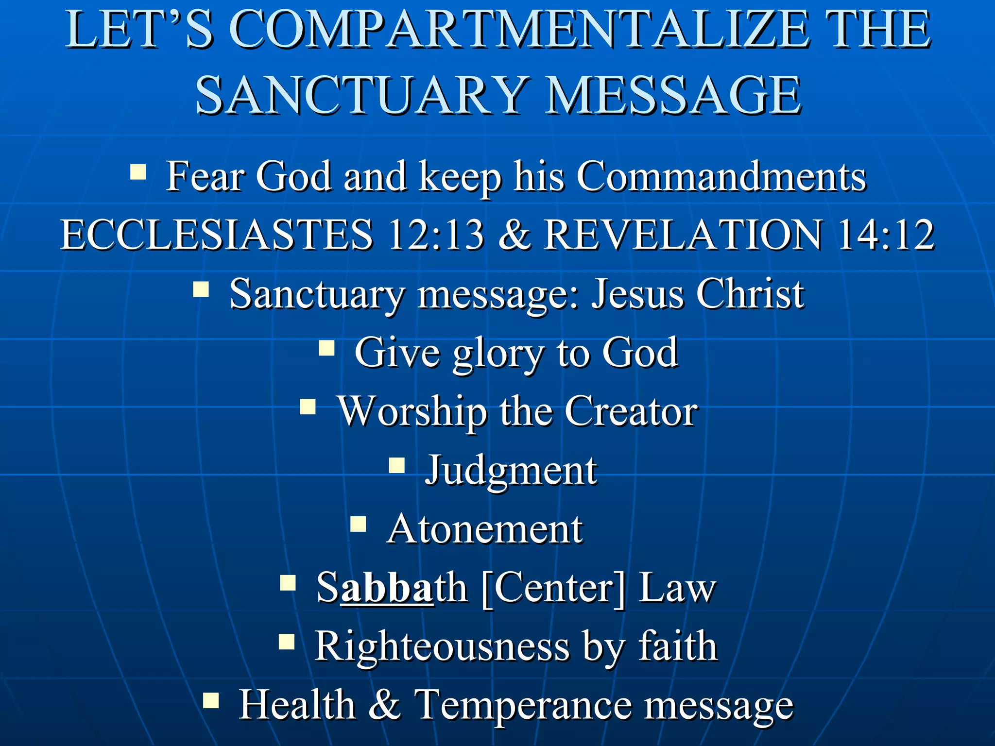 LET’S COMPARTMENTALIZE THE
    SANCTUARY MESSAGE
   Fear God and keep his Commandments
ECCLESIASTES 12:13 & REVELATION 14:12
      Sanctuary message: Jesus Christ

             Give glory to God

            Worship the Creator

                 Judgment

               Atonement

           Sabbath [Center] Law

           Righteousness by faith

       Health & Temperance message
 