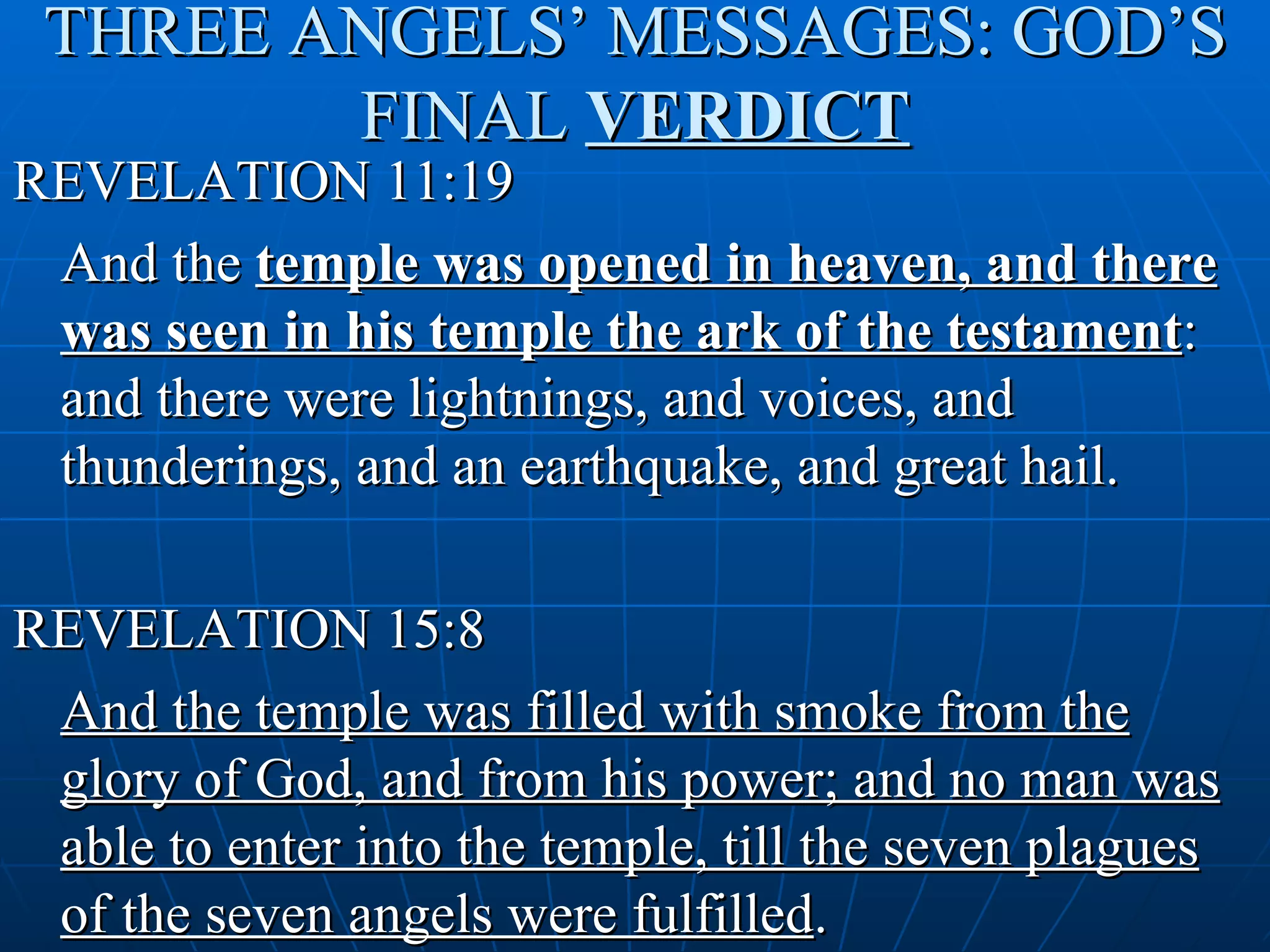 THREE ANGELS’ MESSAGES: GOD’S
        FINAL VERDICT
REVELATION 11:19
 And the temple was opened in heaven, and there
 was seen in his temple the ark of the testament:
 and there were lightnings, and voices, and
 thunderings, and an earthquake, and great hail.

REVELATION 15:8
 And the temple was filled with smoke from the
 glory of God, and from his power; and no man was
 able to enter into the temple, till the seven plagues
 of the seven angels were fulfilled.
 