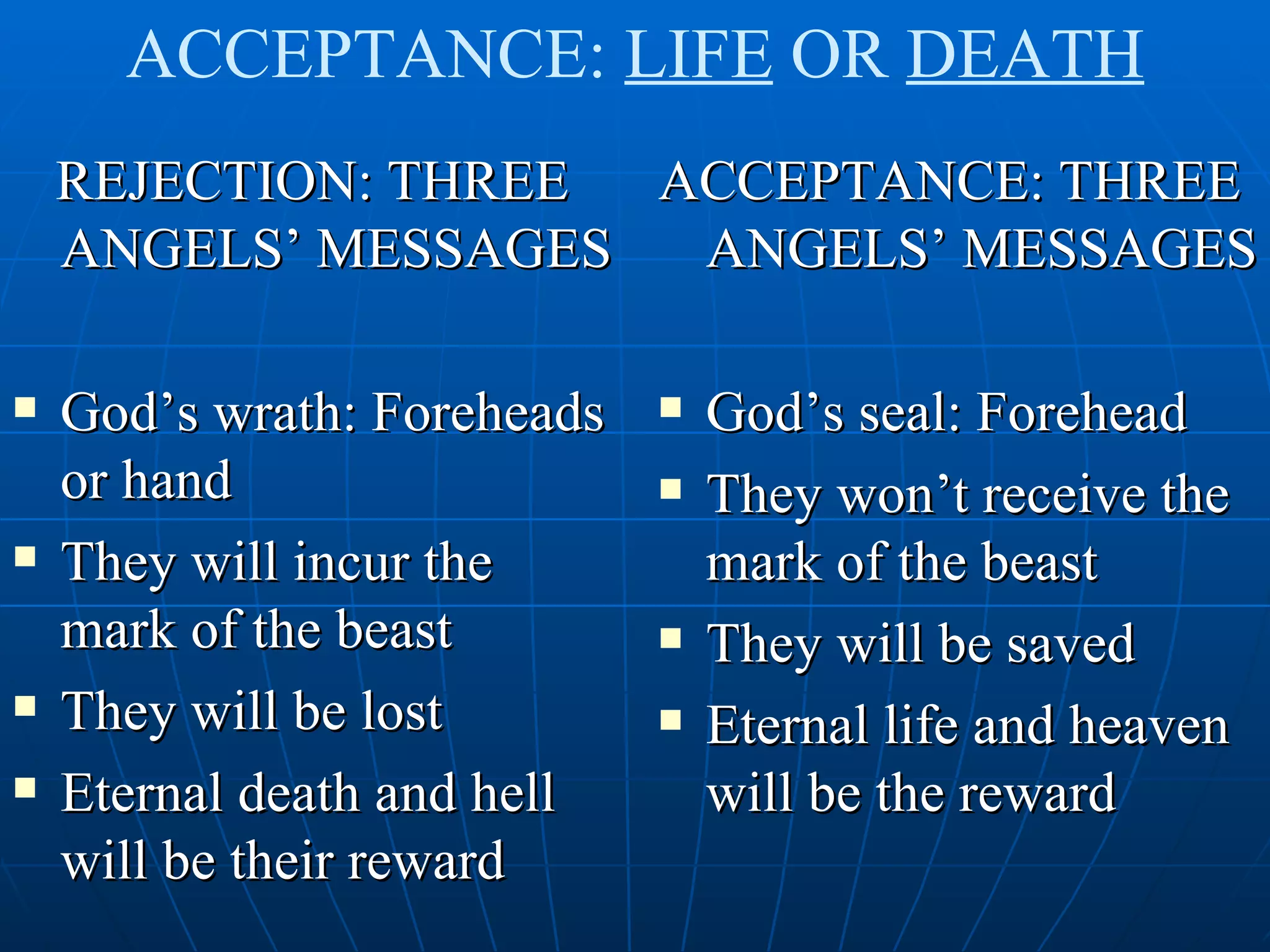 ACCEPTANCE: LIFE OR DEATH
    REJECTION: THREE ACCEPTANCE: THREE
    ANGELS’ MESSAGES  ANGELS’ MESSAGES

   God’s wrath: Foreheads      God’s seal: Forehead
    or hand                     They won’t receive the
   They will incur the          mark of the beast
    mark of the beast           They will be saved
   They will be lost           Eternal life and heaven
   Eternal death and hell       will be the reward
    will be their reward
 