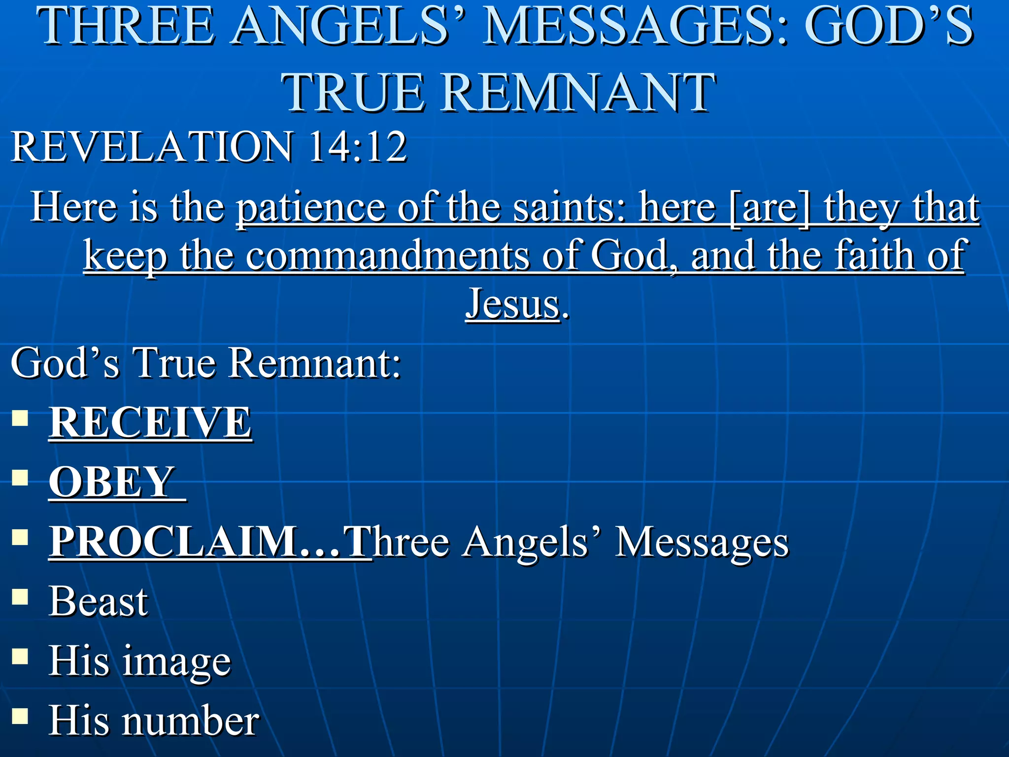 THREE ANGELS’ MESSAGES: GOD’S
        TRUE REMNANT
REVELATION 14:12
 Here is the patience of the saints: here [are] they that
   keep the commandments of God, and the faith of
                          Jesus.
God’s True Remnant:
 RECEIVE

 OBEY

 PROCLAIM…Three Angels’ Messages

 Beast

 His image

 His number
 