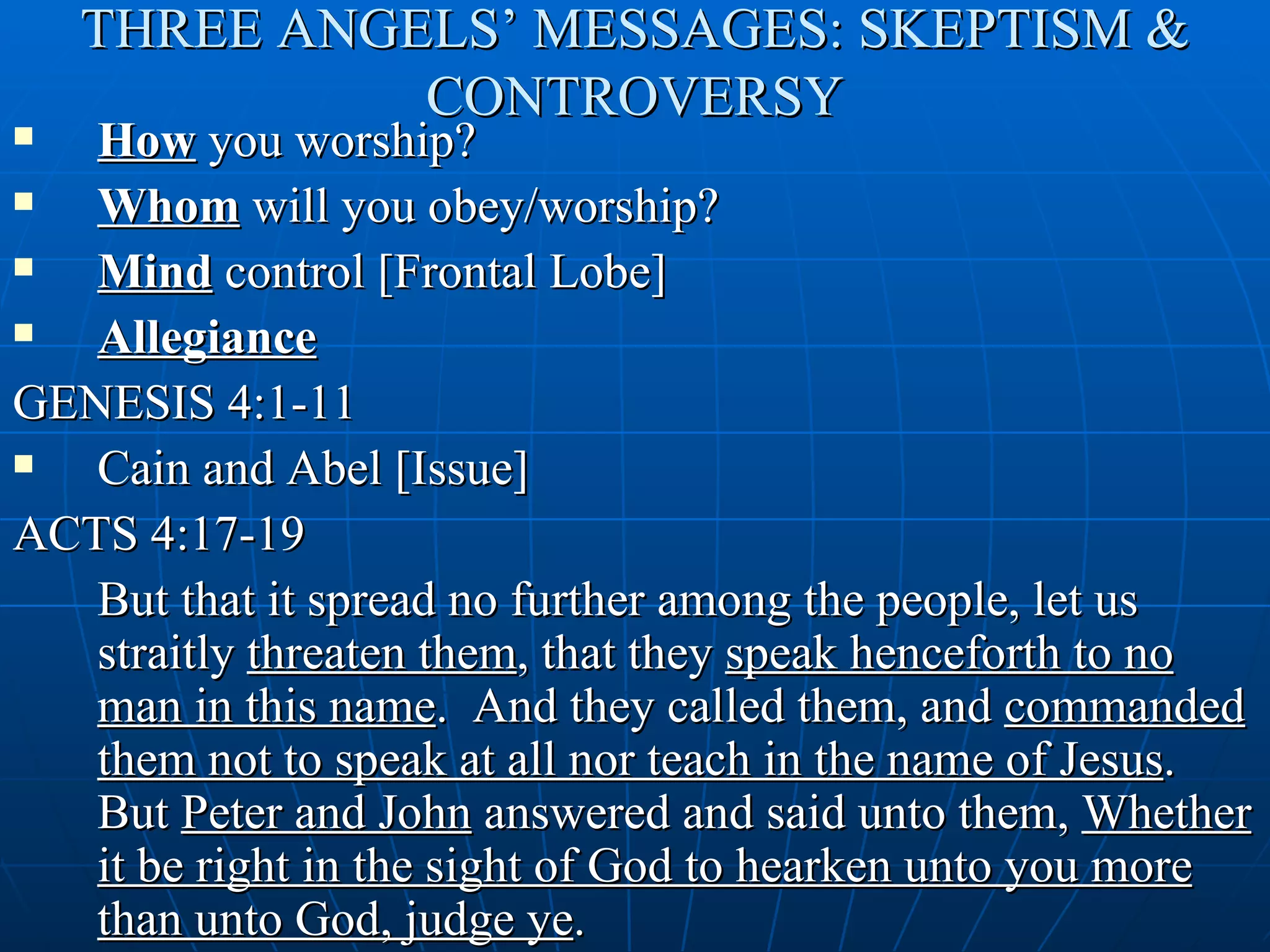 THREE ANGELS’ MESSAGES: SKEPTISM &
              CONTROVERSY
  How you worship?
  Whom will you obey/worship?
  Mind control [Frontal Lobe]
  Allegiance
GENESIS 4:1-11
  Cain and Abel [Issue]
ACTS 4:17-19
   But that it spread no further among the people, let us
   straitly threaten them, that they speak henceforth to no
   man in this name. And they called them, and commanded
   them not to speak at all nor teach in the name of Jesus.
   But Peter and John answered and said unto them, Whether
   it be right in the sight of God to hearken unto you more
   than unto God, judge ye.
 